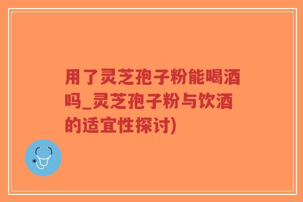 用了灵芝孢子粉能喝酒吗_灵芝孢子粉与饮酒的适宜性探讨)-第1张图片-超越 用了灵芝孢子粉能喝酒吗_灵芝孢子粉与饮酒的适宜性探讨)-第1张图片-超越