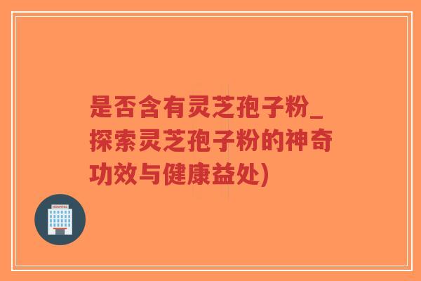 是否含有灵芝孢子粉_探索灵芝孢子粉的神奇功效与健康益处)-第1张图片-超越
