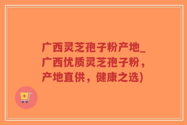 广西灵芝孢子粉产地_广西优质灵芝孢子粉，产地直供，健康之选)-第1张图片-超越