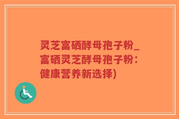 灵芝富硒酵母孢子粉_富硒灵芝酵母孢子粉:健康营养新选择)-第1张图片-超越 灵芝富硒酵母孢子粉_富硒灵芝酵母孢子粉:健康营养新选择)-第1张图片-超越