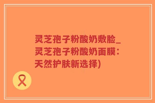 灵芝孢子粉酸奶敷脸_灵芝孢子粉酸奶面膜:天然护肤新选择)-第1张图片-超越 灵芝孢子粉酸奶敷脸_灵芝孢子粉酸奶面膜:天然护肤新选择)-第1张图片-超越