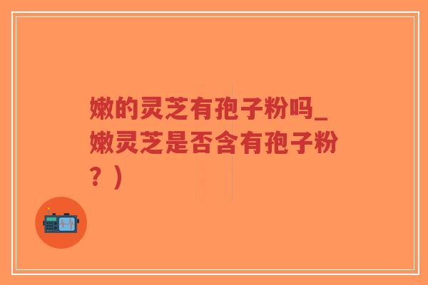 嫩的灵芝有孢子粉吗_嫩灵芝是否含有孢子粉?)-第1张图片-超越 嫩的灵芝有孢子粉吗_嫩灵芝是否含有孢子粉?)-第1张图片-超越
