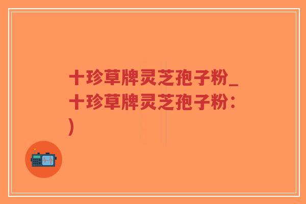 十珍草牌灵芝孢子粉_十珍草牌灵芝孢子粉：)-第1张图片-超越