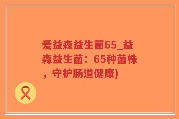 爱益森益生菌65_益森益生菌:65种菌株,守护肠道健康)-第1张图片-超越 爱益森益生菌65_益森益生菌:65种菌株,守护肠道健康)-第1张图片-超越