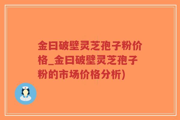 金曰破壁灵芝孢子粉价格_金曰破壁灵芝孢子粉的市场价格分析)-第1张图片-超越 金曰破壁灵芝孢子粉价格_金曰破壁灵芝孢子粉的市场价格分析)-第1张图片-超越