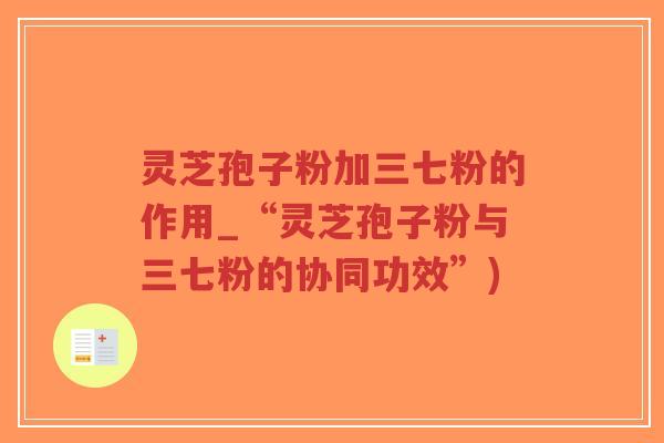 灵芝孢子粉加三七粉的作用_“灵芝孢子粉与三七粉的协同功效”)-第1张图片-超越