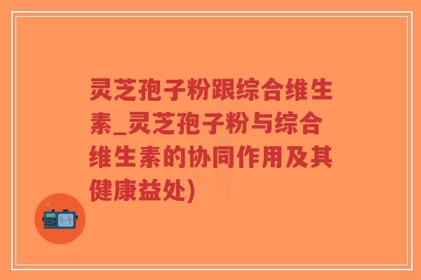 灵芝孢子粉跟综合维生素_灵芝孢子粉与综合维生素的协同作用及其健康益处)-第1张图片-超越 灵芝孢子粉跟综合维生素_灵芝孢子粉与综合维生素的协同作用及其健康益处)-第1张图片-超越