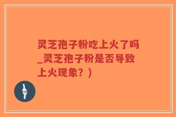 灵芝孢子粉吃上火了吗_灵芝孢子粉是否导致上火现象？)-第1张图片-超越