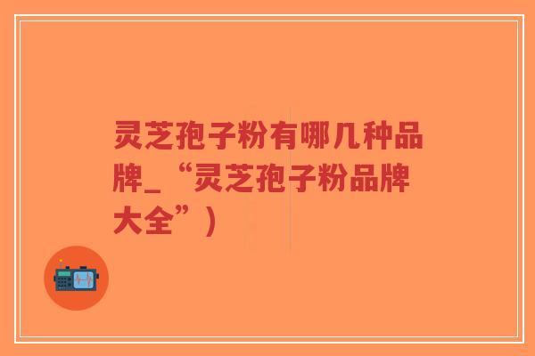 灵芝孢子粉有哪几种品牌_“灵芝孢子粉品牌大全”)-第1张图片-超越