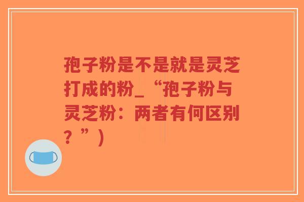 孢子粉是不是就是灵芝打成的粉_“孢子粉与灵芝粉:两者有何区别?”)-第1张图片-超越 孢子粉是不是就是灵芝打成的粉_“孢子粉与灵芝粉:两者有何区别?”)-第1张图片-超越