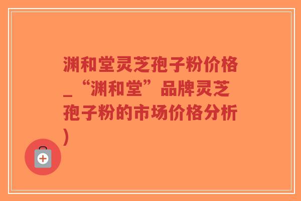 渊和堂灵芝孢子粉价格_“渊和堂”品牌灵芝孢子粉的市场价格分析)-第1张图片-超越 渊和堂灵芝孢子粉价格_“渊和堂”品牌灵芝孢子粉的市场价格分析)-第1张图片-超越