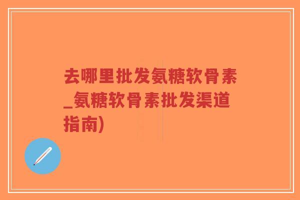 去哪里批发氨糖软骨素_氨糖软骨素批发渠道指南)-第1张图片-超越