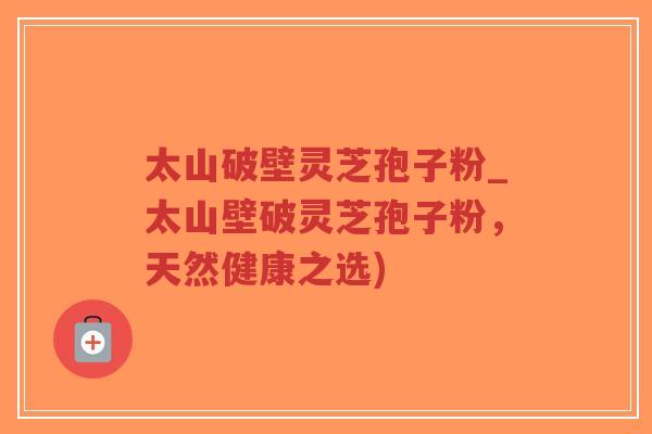 太山破壁灵芝孢子粉_太山壁破灵芝孢子粉,天然健康之选)-第1张图片-超越 太山破壁灵芝孢子粉_太山壁破灵芝孢子粉,天然健康之选)-第1张图片-超越