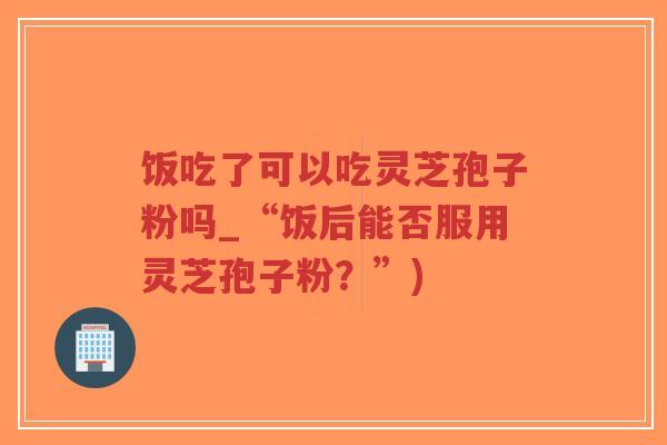 饭吃了可以吃灵芝孢子粉吗_“饭后能否服用灵芝孢子粉？”)-第1张图片-超越