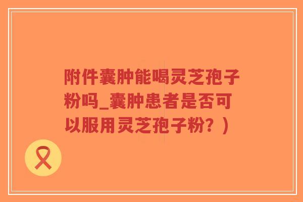 附件囊肿能喝灵芝孢子粉吗_囊肿患者是否可以服用灵芝孢子粉?)-第1张图片-超越 附件囊肿能喝灵芝孢子粉吗_囊肿患者是否可以服用灵芝孢子粉?)-第1张图片-超越
