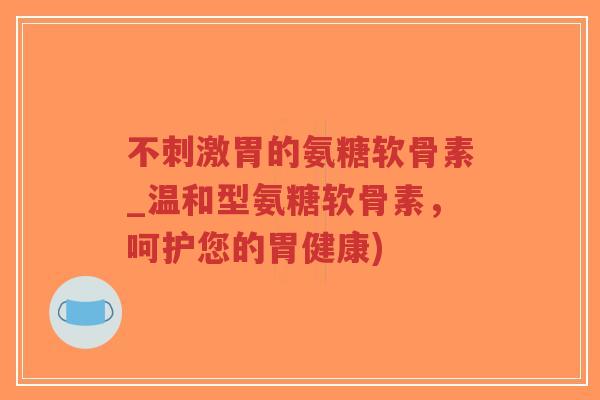 不刺激胃的氨糖软骨素_温和型氨糖软骨素,呵护您的胃健康)-第1张图片-超越 不刺激胃的氨糖软骨素_温和型氨糖软骨素,呵护您的胃健康)-第1张图片-超越