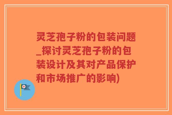 灵芝孢子粉的包装问题_探讨灵芝孢子粉的包装设计及其对产品保护和市场推广的影响)-第1张图片-超越 灵芝孢子粉的包装问题_探讨灵芝孢子粉的包装设计及其对产品保护和市场推广的影响)-第1张图片-超越
