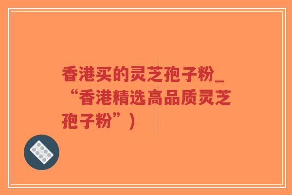 香港买的灵芝孢子粉_“香港精选高品质灵芝孢子粉”)-第1张图片-超越
