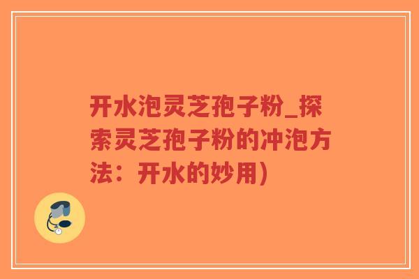 开水泡灵芝孢子粉_探索灵芝孢子粉的冲泡方法：开水的妙用)-第1张图片-超越