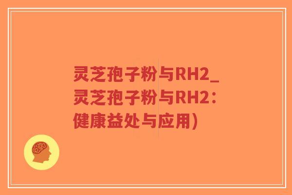 灵芝孢子粉与RH2_灵芝孢子粉与RH2：健康益处与应用)-第1张图片-超越