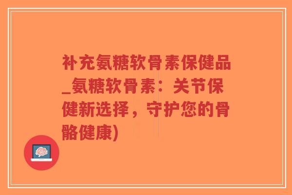 补充氨糖软骨素保健品_氨糖软骨素:关节保健新选择,守护您的骨骼健康)-第1张图片-超越 补充氨糖软骨素保健品_氨糖软骨素:关节保健新选择,守护您的骨骼健康)-第1张图片-超越