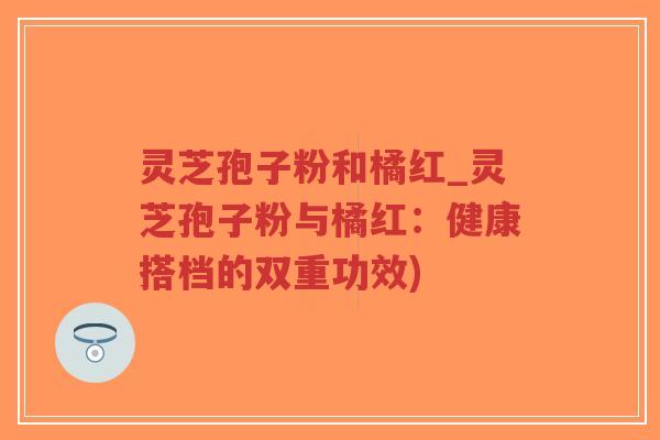 灵芝孢子粉和橘红_灵芝孢子粉与橘红:健康搭档的双重功效)-第1张图片-超越 灵芝孢子粉和橘红_灵芝孢子粉与橘红:健康搭档的双重功效)-第1张图片-超越