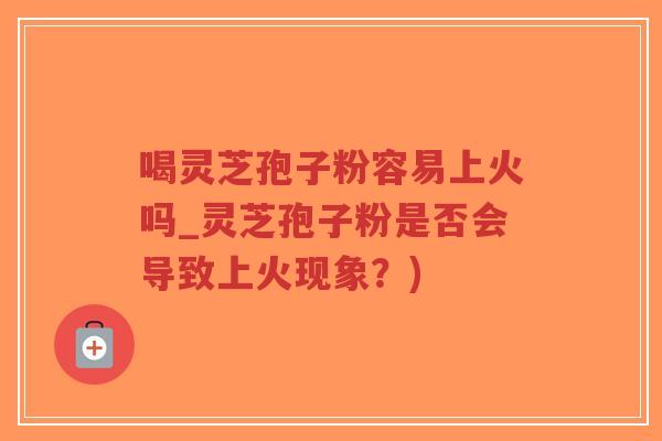 喝灵芝孢子粉容易上火吗_灵芝孢子粉是否会导致上火现象？)-第1张图片-超越
