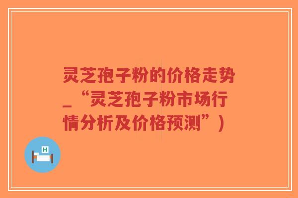 灵芝孢子粉的价格走势_“灵芝孢子粉市场行情分析及价格预测”)-第1张图片-超越 灵芝孢子粉的价格走势_“灵芝孢子粉市场行情分析及价格预测”)-第1张图片-超越