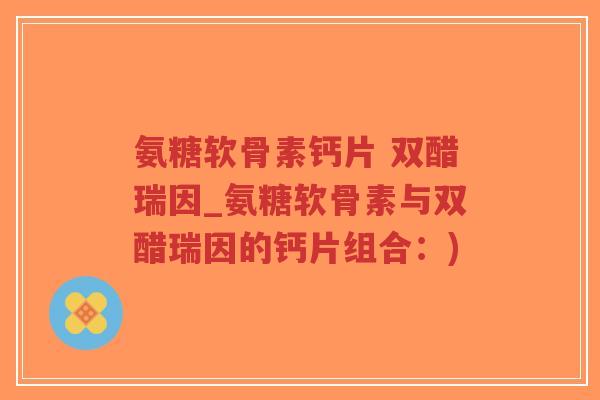 氨糖软骨素钙片 双醋瑞因_氨糖软骨素与双醋瑞因的钙片组合：)-第1张图片-超越