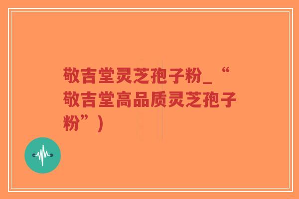 敬吉堂灵芝孢子粉_“敬吉堂高品质灵芝孢子粉”)-第1张图片-超越 敬吉堂灵芝孢子粉_“敬吉堂高品质灵芝孢子粉”)-第1张图片-超越