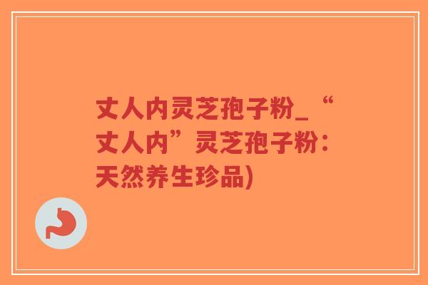 丈人内灵芝孢子粉_“丈人内”灵芝孢子粉：天然养生珍品)-第1张图片-超越