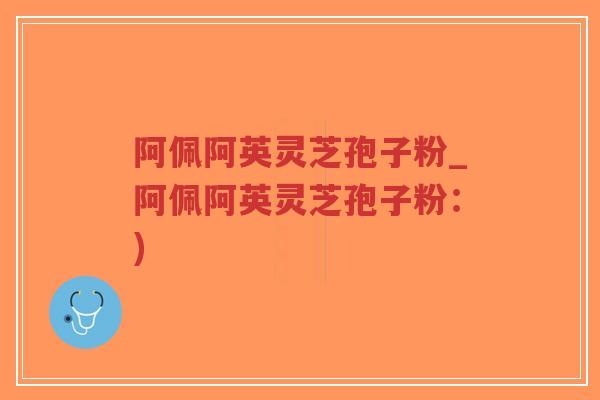 阿佩阿英灵芝孢子粉_阿佩阿英灵芝孢子粉：)-第1张图片-超越