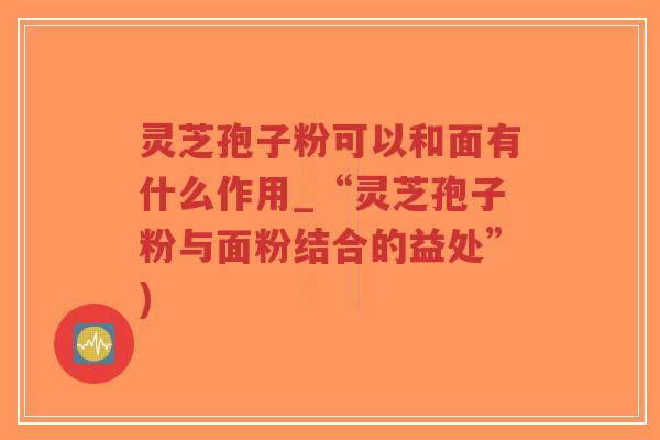灵芝孢子粉可以和面有什么作用_“灵芝孢子粉与面粉结合的益处”)-第1张图片-超越