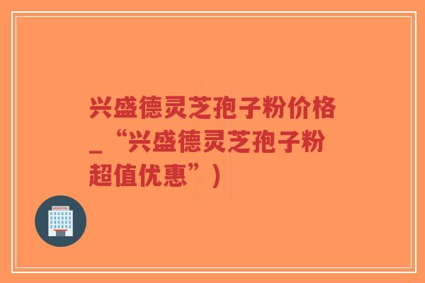 兴盛德灵芝孢子粉价格_“兴盛德灵芝孢子粉超值优惠”)-第1张图片-超越 兴盛德灵芝孢子粉价格_“兴盛德灵芝孢子粉超值优惠”)-第1张图片-超越