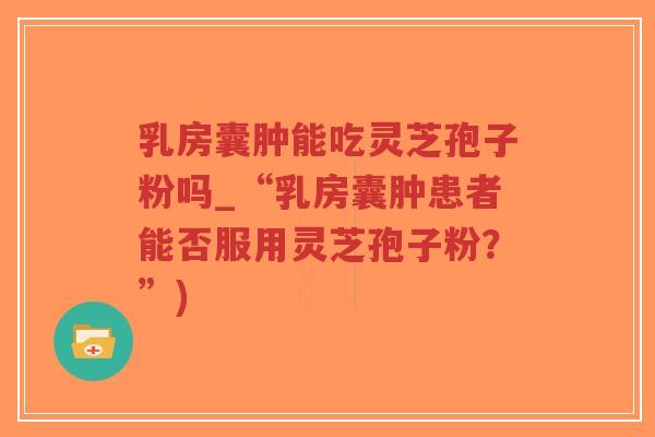 乳房囊肿能吃灵芝孢子粉吗_“乳房囊肿患者能否服用灵芝孢子粉?”)-第1张图片-超越 乳房囊肿能吃灵芝孢子粉吗_“乳房囊肿患者能否服用灵芝孢子粉?”)-第1张图片-超越