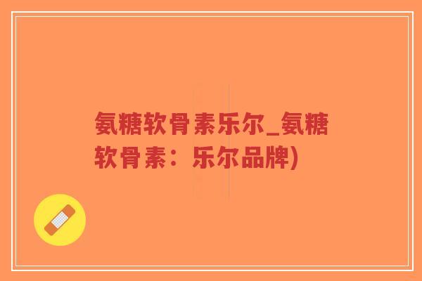 氨糖软骨素乐尔_氨糖软骨素:乐尔品牌)-第1张图片-超越 氨糖软骨素乐尔_氨糖软骨素:乐尔品牌)-第1张图片-超越