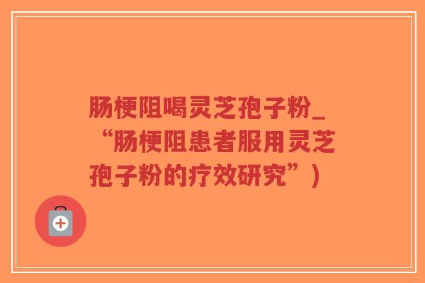 肠梗阻喝灵芝孢子粉_“肠梗阻患者服用灵芝孢子粉的疗效研究”)-第1张图片-超越