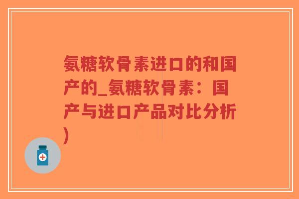 氨糖软骨素进口的和国产的_氨糖软骨素：国产与进口产品对比分析)-第1张图片-超越