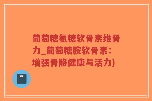 葡萄糖氨糖软骨素维骨力_葡萄糖胺软骨素：增强骨骼健康与活力)-第1张图片-超越