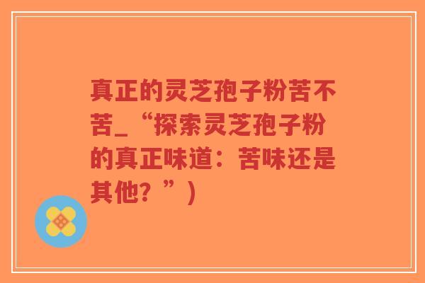 真正的灵芝孢子粉苦不苦_“探索灵芝孢子粉的真正味道:苦味还是其他?”)-第1张图片-超越 真正的灵芝孢子粉苦不苦_“探索灵芝孢子粉的真正味道:苦味还是其他?”)-第1张图片-超越