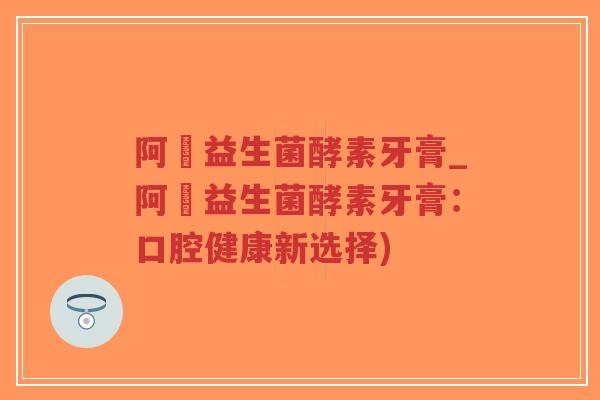 阿嫲益生菌酵素牙膏_阿嫲益生菌酵素牙膏:口腔健康新选择)-第1张图片-超越 阿嫲益生菌酵素牙膏_阿嫲益生菌酵素牙膏:口腔健康新选择)-第1张图片-超越