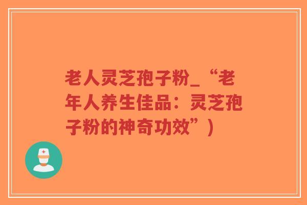 老人灵芝孢子粉_“老年人养生佳品:灵芝孢子粉的神奇功效”)-第1张图片-超越 老人灵芝孢子粉_“老年人养生佳品:灵芝孢子粉的神奇功效”)-第1张图片-超越