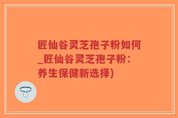 匠仙谷灵芝孢子粉如何_匠仙谷灵芝孢子粉:养生保健新选择)-第1张图片-超越 匠仙谷灵芝孢子粉如何_匠仙谷灵芝孢子粉:养生保健新选择)-第1张图片-超越