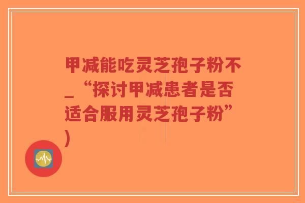 甲减能吃灵芝孢子粉不_“探讨甲减患者是否适合服用灵芝孢子粉”)-第1张图片-超越