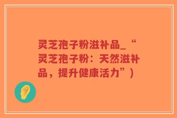 灵芝孢子粉滋补品_“灵芝孢子粉:天然滋补品,提升健康活力”)-第1张图片-超越 灵芝孢子粉滋补品_“灵芝孢子粉:天然滋补品,提升健康活力”)-第1张图片-超越