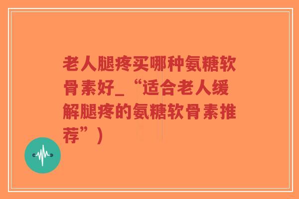 老人腿疼买哪种氨糖软骨素好_“适合老人缓解腿疼的氨糖软骨素推荐”)-第1张图片-超越 老人腿疼买哪种氨糖软骨素好_“适合老人缓解腿疼的氨糖软骨素推荐”)-第1张图片-超越