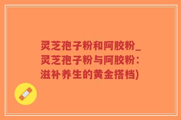 灵芝孢子粉和阿胶粉_灵芝孢子粉与阿胶粉:滋补养生的黄金搭档)-第1张图片-超越 灵芝孢子粉和阿胶粉_灵芝孢子粉与阿胶粉:滋补养生的黄金搭档)-第1张图片-超越