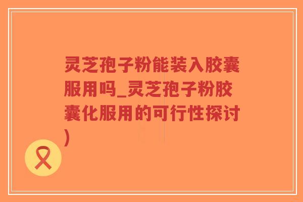 灵芝孢子粉能装入胶囊服用吗_灵芝孢子粉胶囊化服用的可行性探讨)-第1张图片-超越