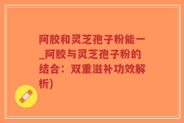 阿胶和灵芝孢子粉能一_阿胶与灵芝孢子粉的结合:双重滋补功效解析)-第1张图片-超越 阿胶和灵芝孢子粉能一_阿胶与灵芝孢子粉的结合:双重滋补功效解析)-第1张图片-超越