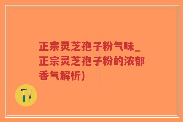 正宗灵芝孢子粉气味_正宗灵芝孢子粉的浓郁香气解析)-第1张图片-超越
